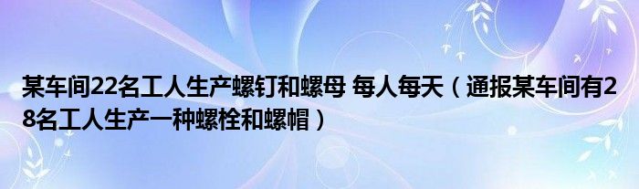 某车间22名工人生产螺钉和螺母 每人每天(通报某车间有28名工人生产一种螺栓和螺帽)