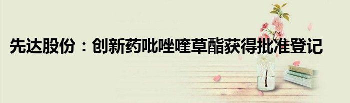 先达股份:创新药吡唑喹草酯获得批准登记