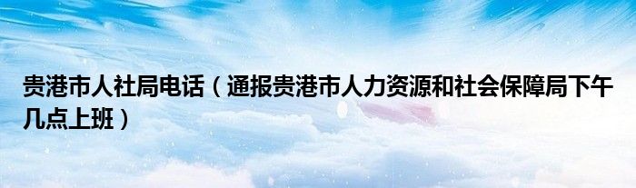贵港市人社局电话(通报贵港市人力资源和社会保障局下午几点上班)