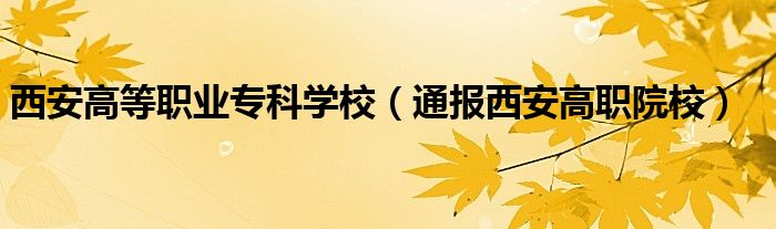 西安高等职业专科学校(通报西安高职院校)