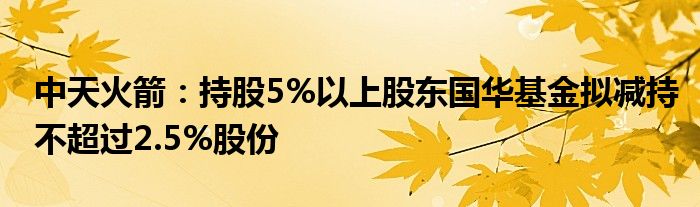 中天火箭:持股5%以上股东国华基金拟减持不超过2.5%股份