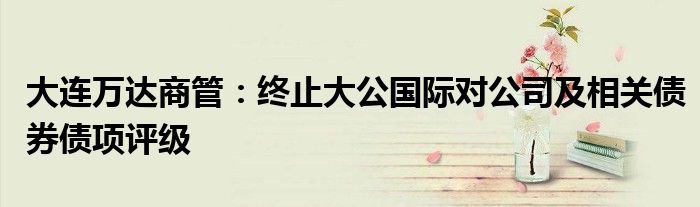大连万达商管:终止大公国际对公司及相关债券债项评级