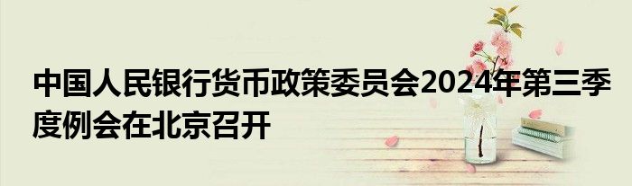 中国人民银行货币政策委员会2024年第三季度例会在北京召开