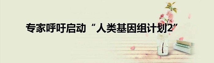 专家呼吁启动“人类基因组计划2”