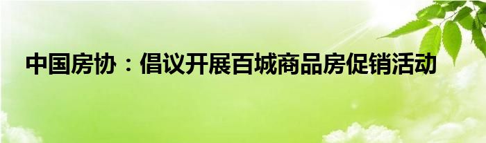 中国房协:倡议开展百城商品房促销活动