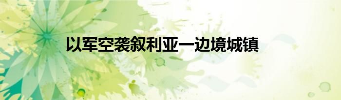 以军空袭叙利亚一边境城镇
