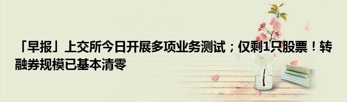 「早报」上交所今日开展多项业务测试;仅剩1只股票!转融券规模已基本清零