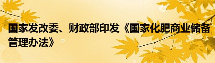 国家发改委、财政部印发《国家化肥商业储备管理办法》