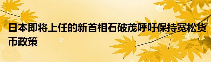日本即将上任的新首相石破茂呼吁保持宽松货币政策