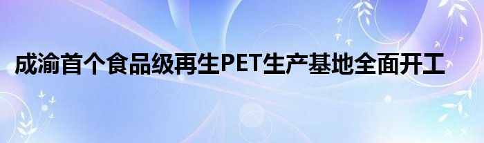 成渝首个食品级再生PET生产基地全面开工