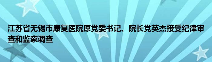 江苏省无锡市康复医院原党委书记、院长党英杰接受纪律审查和监察调查