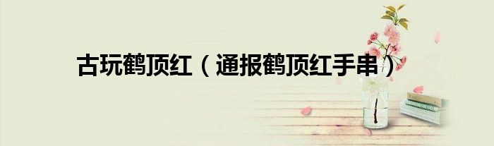 古玩鹤顶红(通报鹤顶红手串)
