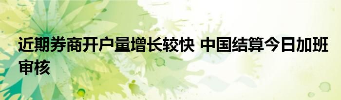 近期券商开户量增长较快 中国结算今日加班审核