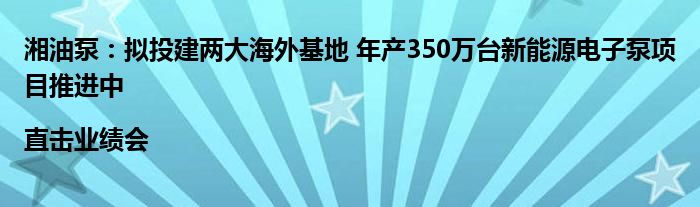 湘油泵:拟投建两大海外基地 年产350万台新能源电子泵项目推进中|直击业绩会