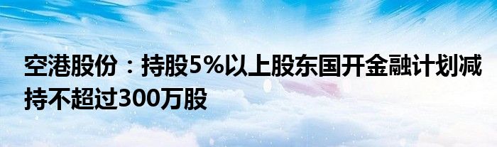 空港股份:持股5%以上股东国开金融计划减持不超过300万股