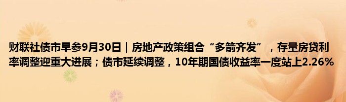 财联社债市早参9月30日|房地产政策组合“多箭齐发”,存量房贷利率调整迎重大进展;债市延续调整,10年期国债收益率一度站上2.26%