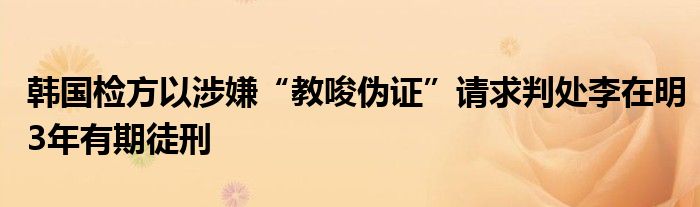 韩国检方以涉嫌“教唆伪证”请求判处李在明3年有期徒刑