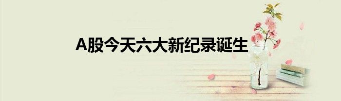 A股今天六大新纪录诞生