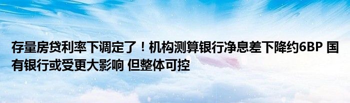存量房贷利率下调定了!机构测算银行净息差下降约6BP 国有银行或受更大影响 但整体可控