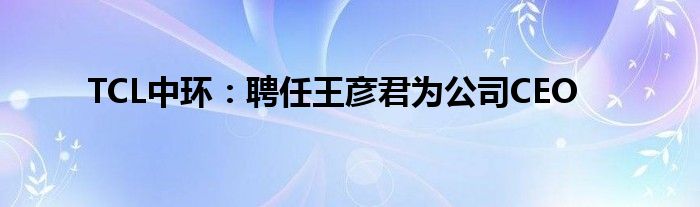 TCL中环:聘任王彦君为公司CEO