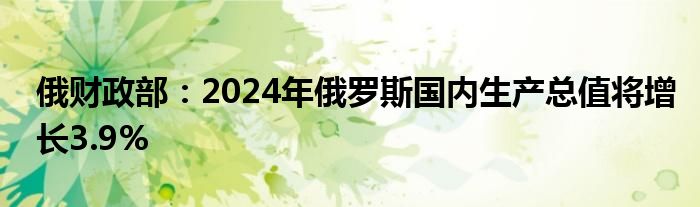 俄财政部:2024年俄罗斯国内生产总值将增长3.9%