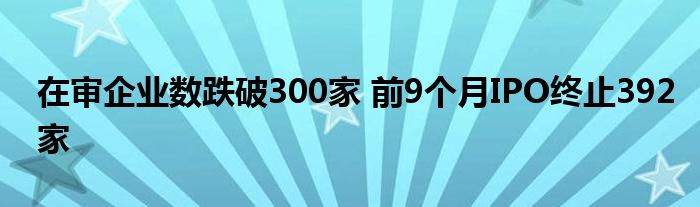 在审企业数跌破300家 前9个月IPO终止392家