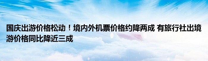 国庆出游价格松动!境内外机票价格约降两成 有旅行社出境游价格同比降近三成