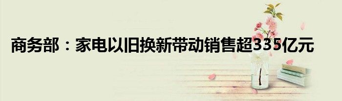 商务部:家电以旧换新带动销售超335亿元