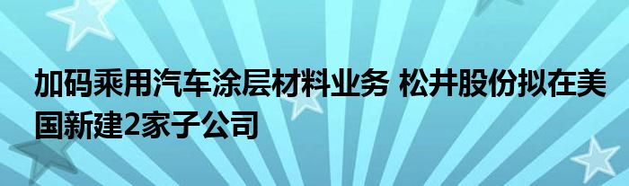 加码乘用汽车涂层材料业务 松井股份拟在美国新建2家子公司
