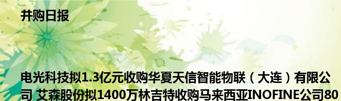 并购日报|电光科技拟1.3亿元收购华夏天信智能物联(大连)有限公司 艾森股份拟1400万林吉特收购马来西亚INOFINE公司80%股权