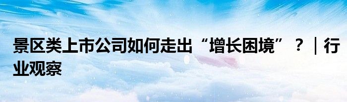 景区类上市公司如何走出“增长困境”?|行业观察