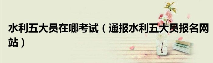 水利五大员在哪考试(通报水利五大员报名网站)