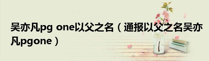 吴亦凡pg one以父之名(通报以父之名吴亦凡pgone)