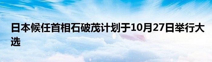 日本候任首相石破茂计划于10月27日举行大选