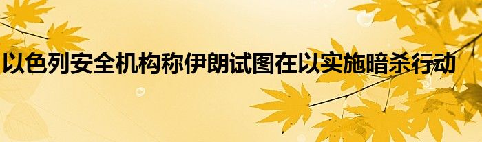 以色列安全机构称伊朗试图在以实施暗杀行动