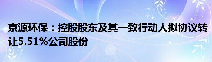 京源环保:控股股东及其一致行动人拟协议转让5.51%公司股份
