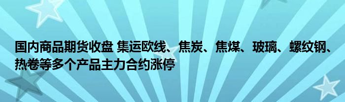 国内商品期货收盘 集运欧线、焦炭、焦煤、玻璃、螺纹钢、热卷等多个产品主力合约涨停