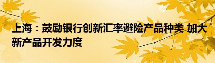 上海:鼓励银行创新汇率避险产品种类 加大新产品开发力度