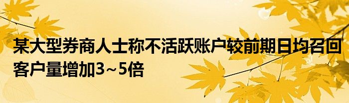 某大型券商人士称不活跃账户较前期日均召回客户量增加3~5倍