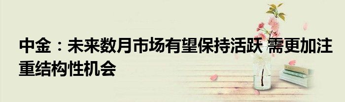 中金:未来数月市场有望保持活跃 需更加注重结构性机会