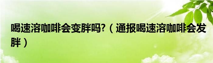 喝速溶咖啡会变胖吗?(通报喝速溶咖啡会发胖)