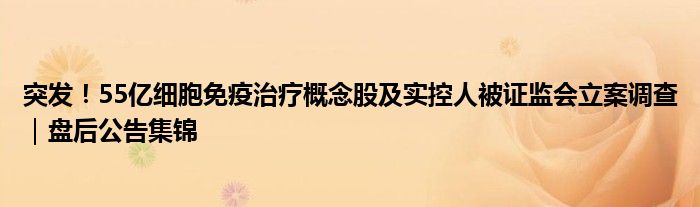 突发!55亿细胞免疫治疗概念股及实控人被证监会立案调查|盘后公告集锦