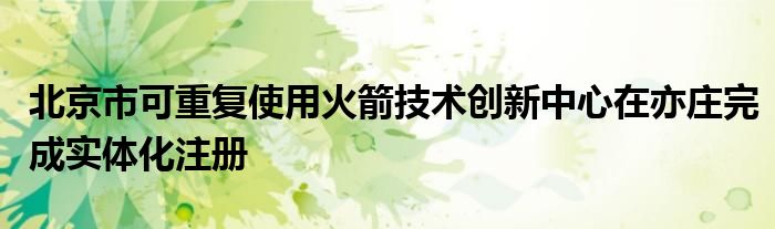 北京市可重复使用火箭技术创新中心在亦庄完成实体化注册