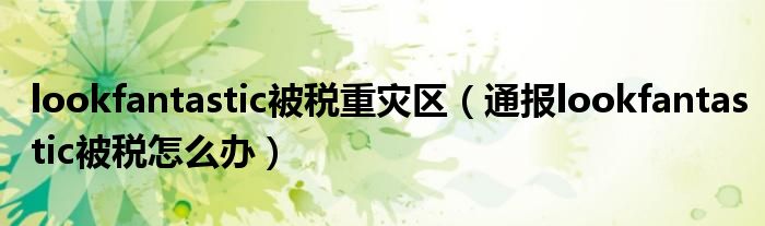 lookfantastic被税重灾区(通报lookfantastic被税怎么办)