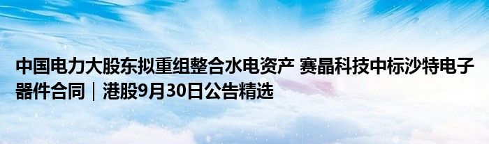 中国电力大股东拟重组整合水电资产 赛晶科技中标沙特电子器件合同|港股9月30日公告精选