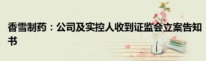 香雪制药:公司及实控人收到证监会立案告知书