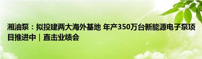 湘油泵:拟投建两大海外基地 年产350万台新能源电子泵项目推进中|直击业绩会