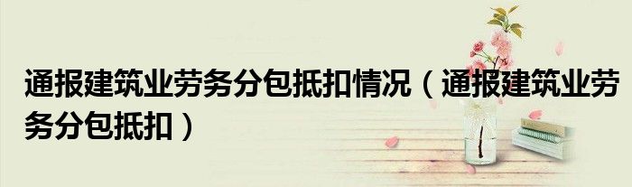 通报建筑业劳务分包抵扣情况(通报建筑业劳务分包抵扣)