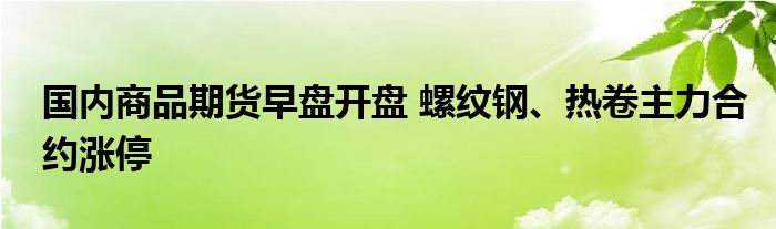 国内商品期货早盘开盘 螺纹钢、热卷主力合约涨停