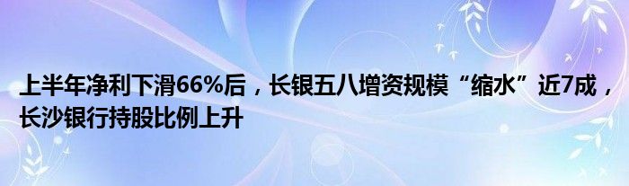 上半年净利下滑66%后,长银五八增资规模“缩水”近7成,长沙银行持股比例上升